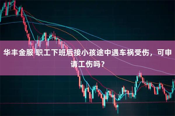 华丰金服 职工下班后接小孩途中遇车祸受伤，可申请工伤吗？