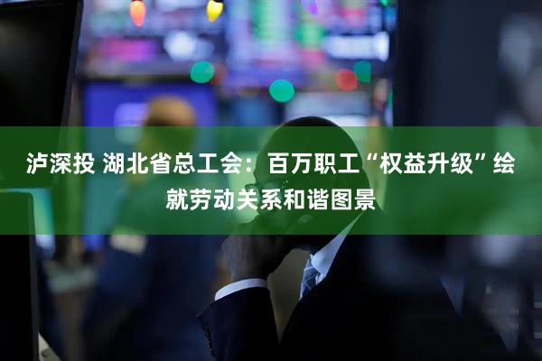 泸深投 湖北省总工会：百万职工“权益升级”绘就劳动关系和谐图景