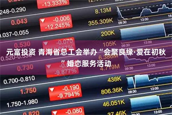 元富投资 青海省总工会举办“会聚良缘·爱在初秋”婚恋服务活动