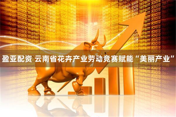 盈亚配资 云南省花卉产业劳动竞赛赋能“美丽产业”