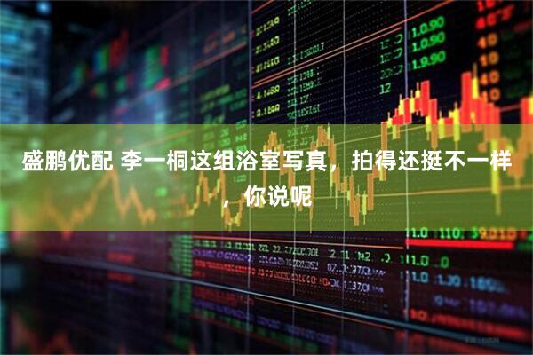 盛鹏优配 李一桐这组浴室写真，拍得还挺不一样，你说呢