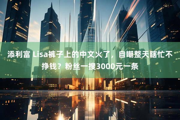 添利富 Lisa裤子上的中文火了，自嘲整天瞎忙不挣钱？粉丝一搜3000元一条