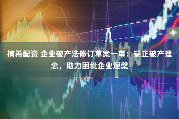 楠希配资 企业破产法修订草案一审：端正破产理念，助力困境企业涅槃