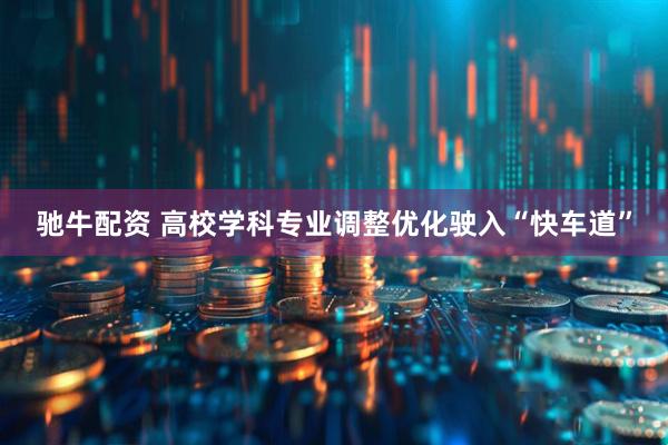 驰牛配资 高校学科专业调整优化驶入“快车道”