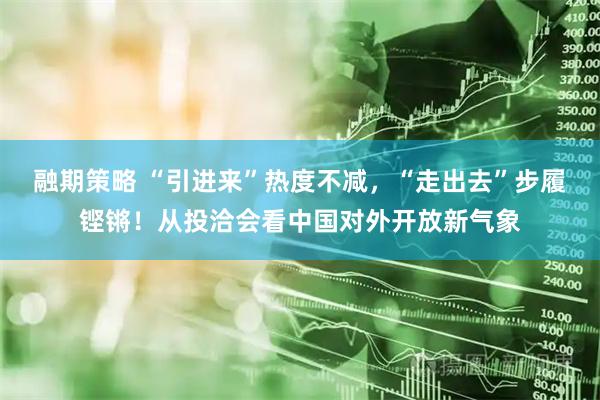 融期策略 “引进来”热度不减，“走出去”步履铿锵！从投洽会看中国对外开放新气象