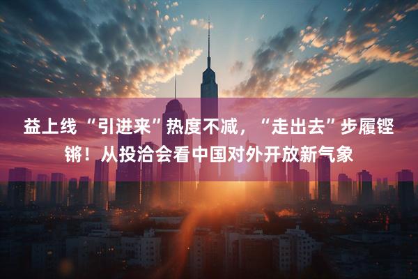益上线 “引进来”热度不减，“走出去”步履铿锵！从投洽会看中国对外开放新气象