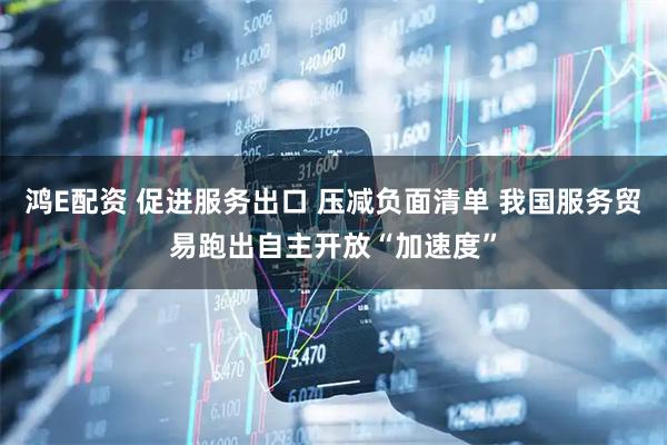 鸿E配资 促进服务出口 压减负面清单 我国服务贸易跑出自主开放“加速度”