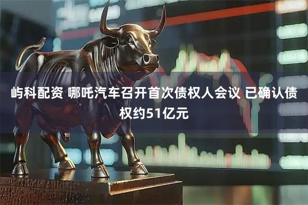 屿科配资 哪吒汽车召开首次债权人会议 已确认债权约51亿元
