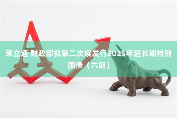 荣立通 财政部拟第二次续发行2025年超长期特别国债（六期）