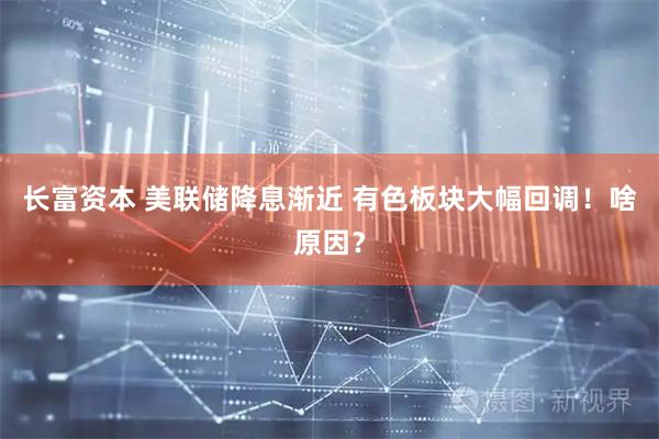 长富资本 美联储降息渐近 有色板块大幅回调！啥原因？