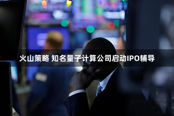 火山策略 知名量子计算公司启动IPO辅导
