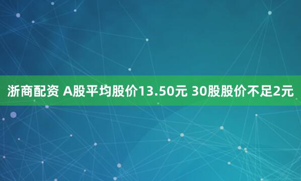 浙商配资 A股平均股价13.50元 30股股价不足2元
