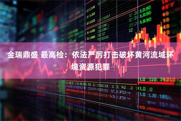 金瑞鼎盛 最高检：依法严厉打击破坏黄河流域环境资源犯罪