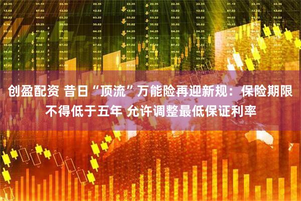 创盈配资 昔日“顶流”万能险再迎新规：保险期限不得低于五年 允许调整最低保证利率