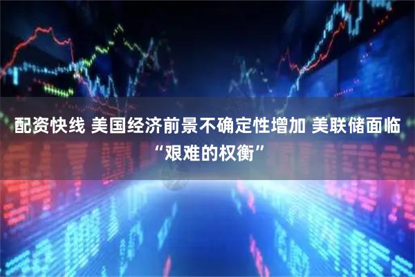 配资快线 美国经济前景不确定性增加 美联储面临“艰难的权衡”