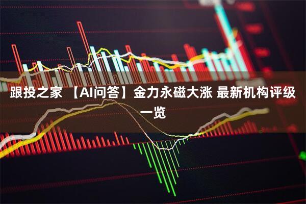 跟投之家 【AI问答】金力永磁大涨 最新机构评级一览