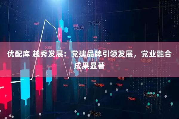 优配库 越秀发展：党建品牌引领发展，党业融合成果显著