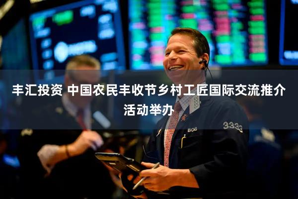 丰汇投资 中国农民丰收节乡村工匠国际交流推介活动举办