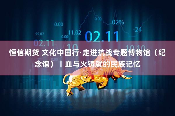 恒信期货 文化中国行·走进抗战专题博物馆（纪念馆）丨血与火铸就的民族记忆