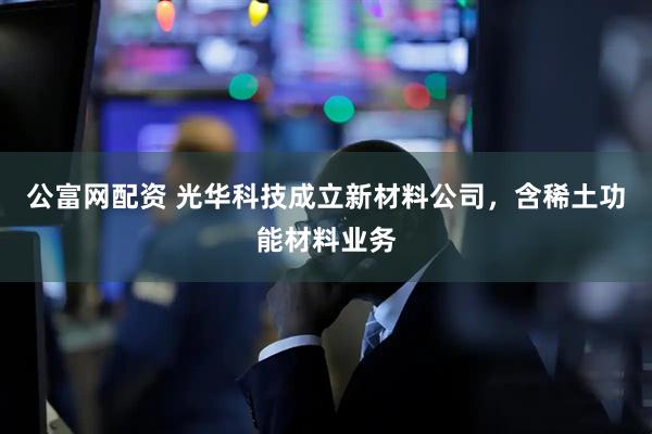 公富网配资 光华科技成立新材料公司，含稀土功能材料业务