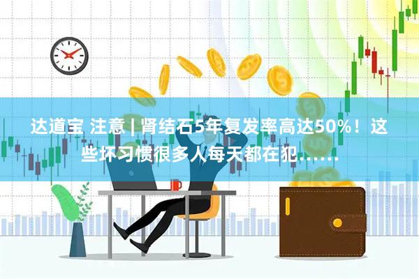 达道宝 注意 | 肾结石5年复发率高达50%！这些坏习惯很多人每天都在犯……