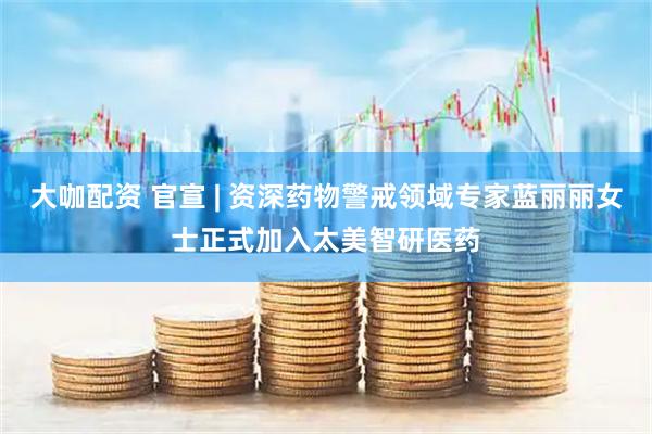 大咖配资 官宣 | 资深药物警戒领域专家蓝丽丽女士正式加入太美智研医药