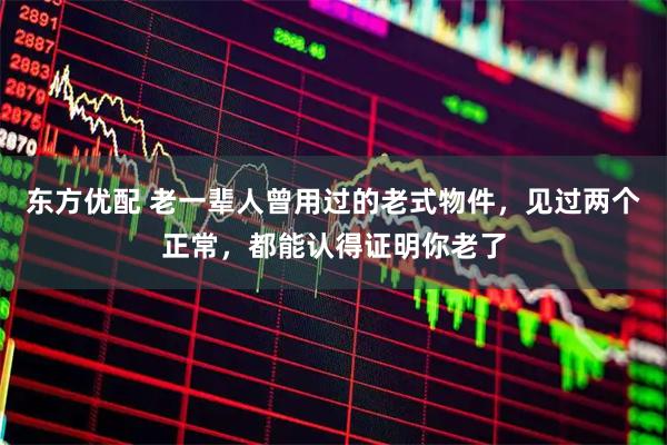 东方优配 老一辈人曾用过的老式物件，见过两个正常，都能认得证明你老了
