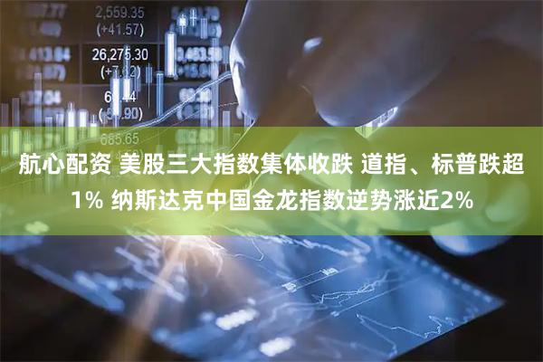航心配资 美股三大指数集体收跌 道指、标普跌超1% 纳斯达克中国金龙指数逆势涨近2%
