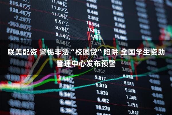 联美配资 警惕非法“校园贷”陷阱 全国学生资助管理中心发布预警