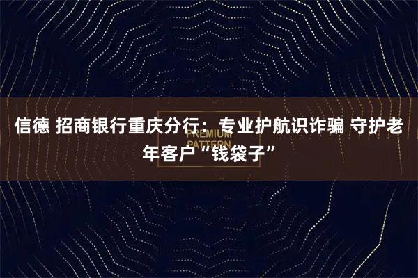 信德 招商银行重庆分行:专业护航识诈骗 守护老年客户“钱袋子”