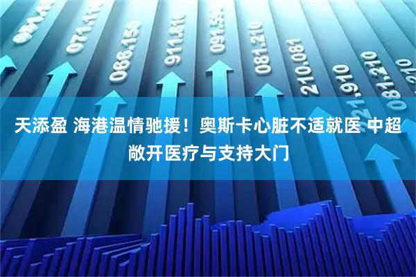 天添盈 海港温情驰援！奥斯卡心脏不适就医 中超敞开医疗与支持大门