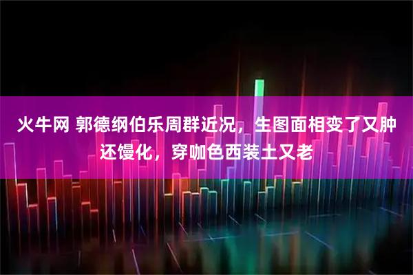 火牛网 郭德纲伯乐周群近况，生图面相变了又肿还馒化，穿咖色西装土又老
