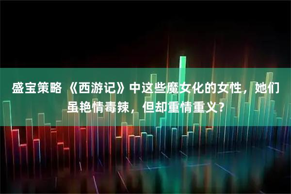 盛宝策略 《西游记》中这些魔女化的女性，她们虽艳情毒辣，但却重情重义？