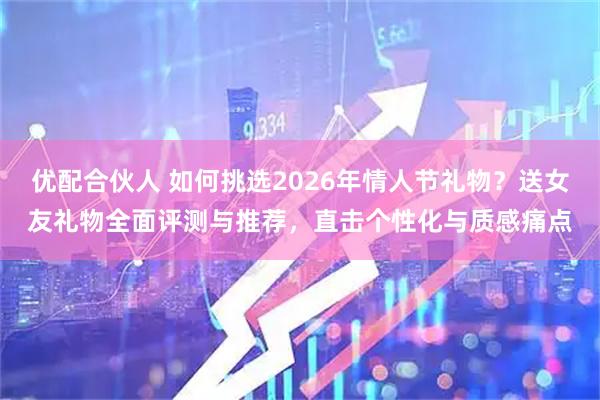 优配合伙人 如何挑选2026年情人节礼物？送女友礼物全面评测与推荐，直击个性化与质感痛点