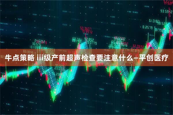 牛点策略 iii级产前超声检查要注意什么—平创医疗