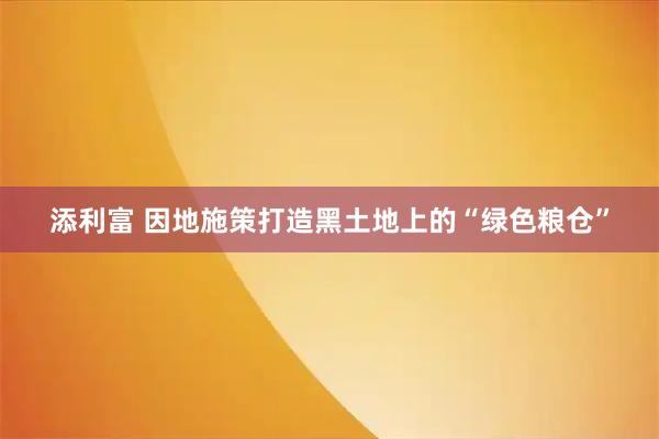 添利富 因地施策打造黑土地上的“绿色粮仓”