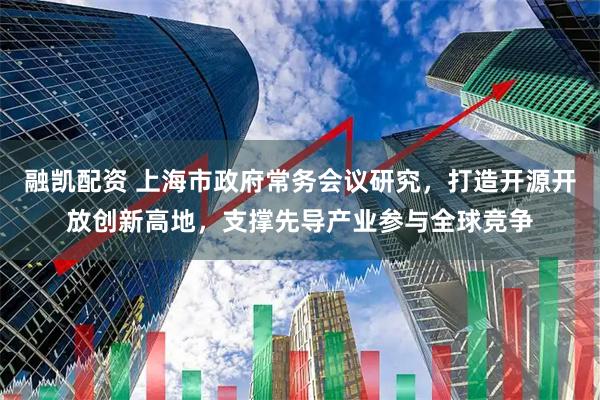 融凯配资 上海市政府常务会议研究，打造开源开放创新高地，支撑先导产业参与全球竞争
