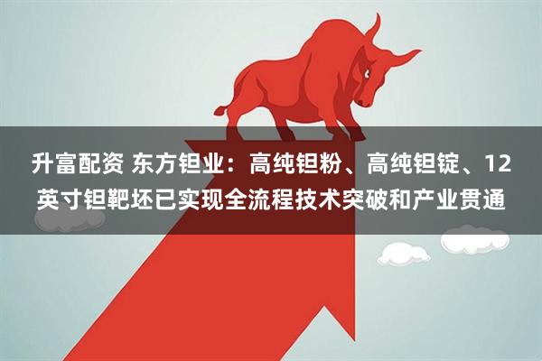 升富配资 东方钽业：高纯钽粉、高纯钽锭、12英寸钽靶坯已实现全流程技术突破和产业贯通