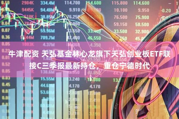 牛津配资 天弘基金林心龙旗下天弘创业板ETF联接C三季报最新持仓，重仓宁德时代