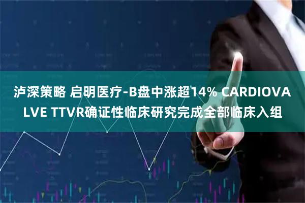 泸深策略 启明医疗-B盘中涨超14% CARDIOVALVE TTVR确证性临床研究完成全部临床入组