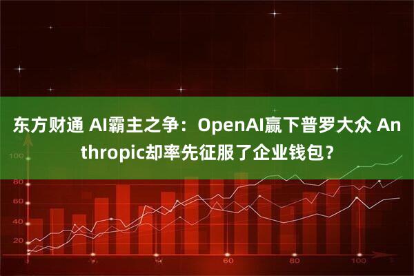 东方财通 AI霸主之争：OpenAI赢下普罗大众 Anthropic却率先征服了企业钱包？