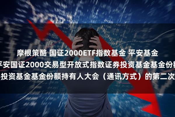 摩根策酪 国证2000ETF指数基金 平安基金管理有限公司关于召开平安国证2000交易型开放式指数证券投资基金基金份额持有人大会(通讯方式)的第二次提示性公告
