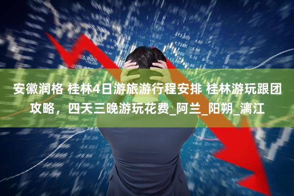 安徽润格 桂林4日游旅游行程安排 桂林游玩跟团攻略，四天三晚游玩花费_阿兰_阳朔_漓江