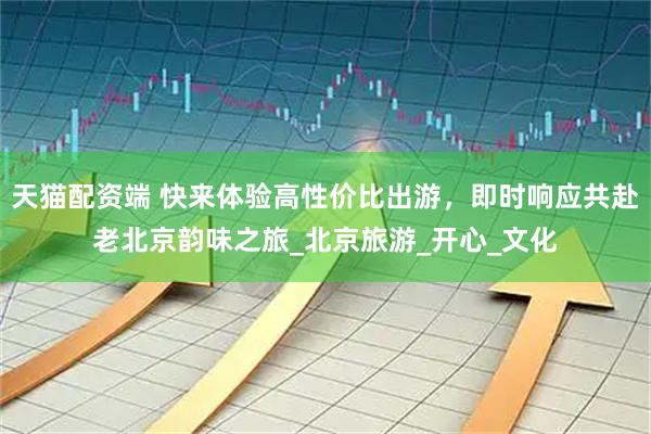 天猫配资端 快来体验高性价比出游，即时响应共赴老北京韵味之旅_北京旅游_开心_文化