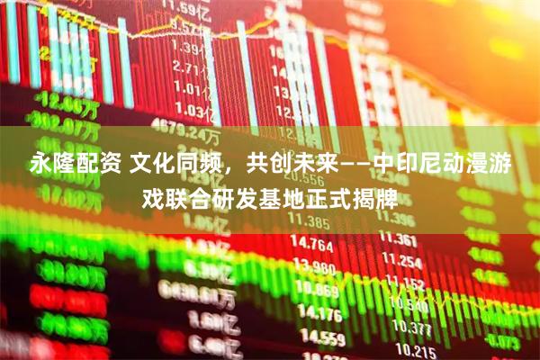 永隆配资 文化同频，共创未来——中印尼动漫游戏联合研发基地正式揭牌