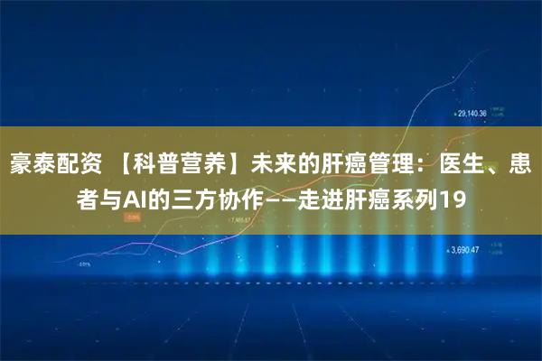 豪泰配资 【科普营养】未来的肝癌管理:医生、患者与AI的三方协作——走进肝癌系列19